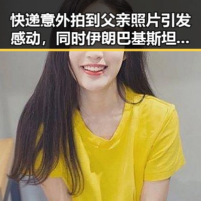 快递意外拍到父亲照片引发感动，同时伊朗巴基斯坦内政部长会谈彰显地区动态